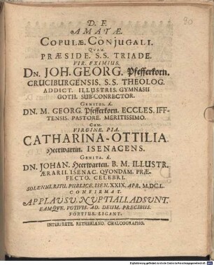 D.F. Amatae. Copulae. Coniugali. Quam. Praeside. S.S. Triade. Vir. Eximius. Dn. Joh. Georg. Pfefferkorn. Cruciburgensis. S.S. Theolog. Addict. Illustris. Gymnasii Goth. Sub-Conrector. Genitus. A. Dn. M. Georg. Pfefferkorn. Eccles. Ifftensis. Pastore. Meritissimo. Cum. Virgine. Pia. Catharina-Ottilia. Heerwartin. Isenacens. Genita. A. Dn. Johan. Heerwarten. B.M. Illustr. Aerarii. Isenac. Quondam. Praefecto. Celebri. Solenni. Ritu. Publice. Isen. XXIX. Apr. M.DC.L. Confirmat. Applausu. Nuptiali. Adsunt. Eamque. Votivis. Ad. Deum. Precibus. Fortius. Ligant