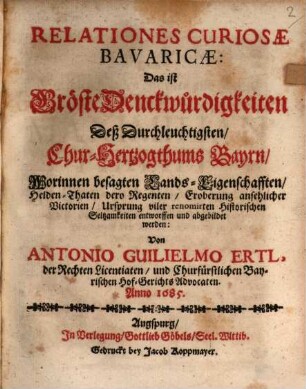 Relationes Curiosae Bavaricae: Das ist Gröste Denckwürdigkeiten Deß Durchleuchtigsten Chur-Hertzogthums Bayrn : Worinnen besagten Lands-Eigenschafften, Helden-Thaten dero Regenten, Eroberung ansehnlicher Victorien Ursprung viler renomirten Historischen Seltsamkeiten entworfen und abgebildet werden