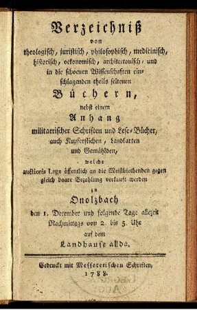 Verzeichniß von theologisch, juristisch, philosophisch, medicinisch, historisch, oekonomisch, architectonisch- und in die schoenen Wissenschaften einschlagenden theils seltenen Büchern : nebst einem Anhang militaerischer Schriften und Lese-Bücher, auch Kupferstichen, Landkarten und Gemählden ; welche ... verkauft werden zu Onolzbach den 1. December ...