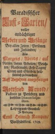 Paradisischer Lust-Garten, voller andächtiger Gebete und Gesänge Bey allen Zeiten, Personen und Zuständen , Als Morgens, Abends, auf Reisen, beym Arbeiten, Beichten, Nachtmahl, Fest-Tagen, Creutz und Sterben heilsamlich zu brauchen