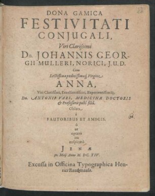 Dona Gamica Festivitati Coniugali, Viri Clarissimi Dn. Johannis Georgii Mulleri, Norici, I. U. D. Cum Lectissima pudicissimaq[ue] Virgine Anna, Viri Clarissimi, Excellentissimi, Experientissimiq[ue] Dn. Antonii Vari, Medicinae Doctoris et Professoris publ. filia : Oblata a Fautoribus Et Amicis ; o ut optato ita auspicato Ienae 30. Maii Anno M.DC.XIV