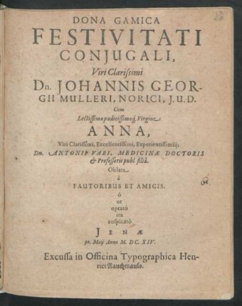 Dona Gamica Festivitati Coniugali, Viri Clarissimi Dn. Johannis Georgii Mulleri, Norici, I. U. D. Cum Lectissima pudicissimaq[ue] Virgine Anna, Viri Clarissimi, Excellentissimi, Experientissimiq[ue] Dn. Antonii Vari, Medicinae Doctoris et Professoris publ. filia : Oblata a Fautoribus Et Amicis ; o ut optato ita auspicato Ienae 30. Maii Anno M.DC.XIV