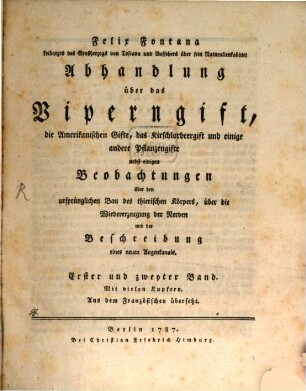 Felix Fontana Leibarzts des Großherzogs von Toscana und Aufsehers über sein Naturalienkabinet Abhandlung über das Viperngift, die Amerikanischen Gifte, das Kirschlorbeergift und einige andere Pflanzengifte : nebst einigen Beobachtungen über den ursprünglichen Bau des thierischen Körpers, über die Wiedererzeugung der Nerven und der Beschreibung eines neuen Augenkanals. Erster und zweyter Band. Mit vielen Kupfern