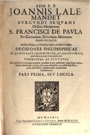 Adm. R.P. Joannis Lalemandet Bvrgvndi Seqvani Ordinis Minimorum S. Francisci De Pavla Per Germaniam, Bohemiam, Morauiam Provincialis, Hactenus Theologiae, ac Philosophiae Publici, ac Iubilati Professoris Decisiones Philosophicae : In Qvibvs Late Proponvntvr, Ac Discvtivntvr praesertim occurentes Controversiae inter Thomistas, Ac Scotistas, De quibus in vtramque partem ventilatis fertur iudicium, saepiusque neutra harum Sectarum arridet, sed noua adducitur, ac valide stabilitur, prius destructis communium opinionum fundamentis. Pars ..., 1. Logica