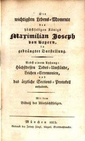 Die wichtigsten Lebens-Momente des höchstseligen König Maximilian Joseph von Bayern, in gedrängter Darstellung : nebst einem Anhang: Höchstdessen Todes-Umstände, Leichen-Ceremonien, und das ärztliche Sections-Protokoll enthaltend ; mit dem Bildniß des Allerhöchstseligen
