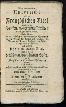 Neuer und verbesserter Unterricht wie die Französischen Titel sowohl in den Briefen, als deren Aufschriften eingerichtet werden können : Wobey sich auch die am häufigsten vorkommenden Benennungen der Namen der Länder und Städte, der Manns- und Frauens-Personen, der Bedienungen und Profeßionen, und endlich sehr viele ganze Titel, vornehmlich des Königl. Preußischen Hofes, auch Königlicher und anderer Bedienten befinden, nach welchen mehrere dergleichen leicht eingerichtet werden können