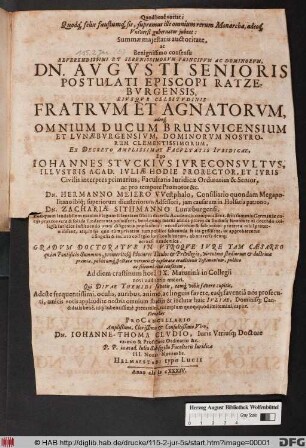 Summae maiestatis auctoritate, ac Benignissimo consensu ... Dn. Augusti Senioris Postulati Episcopi Ratzeburgensis, Eisuque Celsitudinis Fratrum Et Agnoaatorum, adeoq[ue] Omnium Ducum Brunsvicensium Et Lunaeburgensium, Dominorum Nostrorum Clementissimorum, Ex Decreto Amplissimae Facultatis Iuridicae, Ego Johannes Stuckius Iureconsultus ... Dn. Hermanno Meiero Westphalo ... Dn. Zachariae Sithmanno Luneburgensi ... Gradum Doctoratus In Utroque Iure ... publico ac solemni ritu conferam, Ad diem crastinum ... : Fient haec ProCancellario ... Johanne-Thoma Cludio, Iuris Utriusq[ue] Doctore ... ; P.P. in acad. Iulia Sub sigillo Facultatis Iuridicae III. Nonar. Novembr.