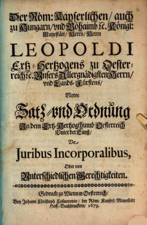 Der Röm. Kayserlichen, auch zu Hungarn und Böhaimb etc. Königl. Maystätt Herrn, Herrn Leopoldi Ertz-Hertzogens zu Oesterreich etc. Unsers Allergnädigsten Herrn und Lands-Fürstens Newe Satz- und Ordnung in dem Ertz-Hertzogthumb Oesterreich unter der Enns De Iuribus Incorporalibus, oder von unterschiedlichen Gerechtigkeiten