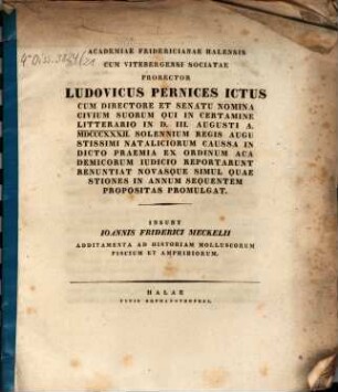Academiae Fridericianae Halensis cum Vitebergensi sociatae Prorector Ludovicus Pernices ICtus ... nomina civium suorum, qui in certamine litterario in d. III. Aug. a. 1832. ... indicto praemia ... reportarunt, renunciat, novasque simul quaestiones in annum sequentem propositas promulgat : Insunt Ioannis Friderici Meckelii Additamenta ad Historiam molluscorum, piscium et amphibiorum