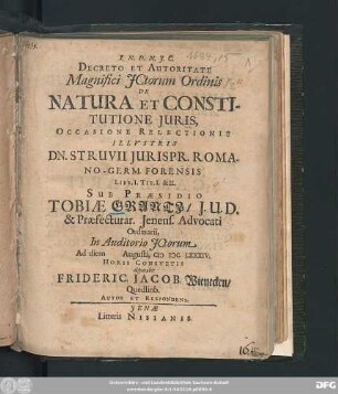 Decreto Et Autoritate Magnifici ICtorum Ordinis De Natura Et Constitutione Iuris, Occasione Relectionis Illustris Dn. Struvii Iurispr. Romano-Germ. Forensis Libr. I. Tit. I. & II. Sub Praesidio Tobiae Grantz/ I.U.D. & Praefecturar. Ienens. Advocati Ordinarii, In Auditorio ICtorum Ad diem Augusti, MDCLXXXIV. Horis Consuetis disputabit Frideric. Jacob. Wienecken/ Quedlinb. Autor Et Respondens