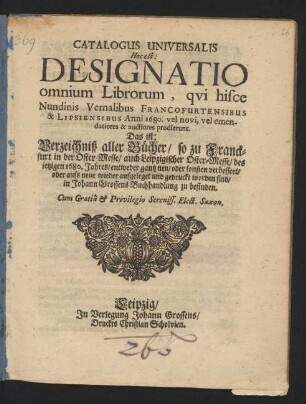Catalogus Universalis Hoc est: Designatio omnium Librorum, qui hisce Nundinis Vernalibus Francofurtensibus & Lipsiensibus Anni 1680. vel novi, vel emendatiores & auctiores prodierunt. Das ist: Verzeichniß aller Bücher/ so zu Franckfurt in der Oster-Messe/ auch Leipzigischer Oster-Messe/ des jetzigen 1680. Jahres/ entweder gantz neu/ oder sonsten verbessert/ oder aufs neue wieder aufgeleget und gedruckt worden sind/ in Johann Grossens Buchhandlung zu befinden