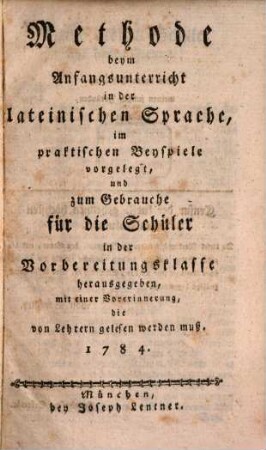 Methode beym Anfangsunterricht in der lateinischen Sprache : im praktischen Beyspiele vorgelegt, und zum Gebrauche für die Schüler in der Vorbereitungsklasse herausgegeben, mit einer Vorerinnerung, die von Lehrern gelesen werden muß