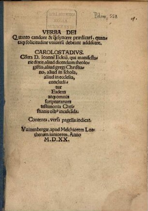 Verba Dei Quanto candore & qu[am] syncere praedicari, quantaq[ue] solicitudine vniversi debeant addiscere : Co[n]tra D. Ioanne[m] Eckiu[m], qui manifestarie dixit, aliud dicendum theologistis, aliud gregi Christiano, aliud in schola, aliud in ecclesia, concluditur Eadem atq[ue] omnia scripturarum testimonia Christianis o[mn]ib[us] inculca[n]da