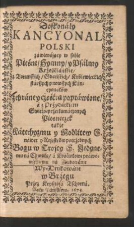 Doskonaly Kancyonal Polski zawierajacy w sobie Pieśni/ Hymny/ y Psalmy Krześciańskie/ z Torunskich/ Gdańskich/ Królewieckich starszych y nowszych Kancyonałów zebraney cze̜ścia̜ poprawione/ a z Przydatkiem Swieżo-przetłumaczonych Piosneczek także Katechyzmu y Modlitew S. nawet y Rejestrów potrzebnych Bogu w Trojcy S. Jedynemu na Chwałe̜/ a Kościołowi prawowiernemu na Zbudowanie