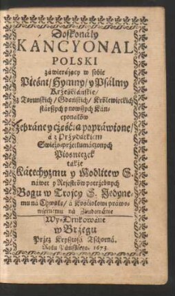 Doskonaly Kancyonal Polski zawierajacy w sobie Pieśni/ Hymny/ y Psalmy Krześciańskie/ z Torunskich/ Gdańskich/ Królewieckich starszych y nowszych Kancyonałów zebraney cze̜ścia̜ poprawione/ a z Przydatkiem Swieżo-przetłumaczonych Piosneczek także Katechyzmu y Modlitew S. nawet y Rejestrów potrzebnych Bogu w Trojcy S. Jedynemu na Chwałe̜/ a Kościołowi prawowiernemu na Zbudowanie