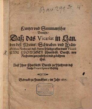Kurtzer und Summarischer Bericht, Daß das Vicariat in Landen deß Rheins, Schwaben und Fränckischen Rechtens, deß Herrn Pfaltzgraffen unnd Vicarii Carl Ludwigen Churfürstl. Durchl. von Rechtswegen zustehen und gebühren thut : Auß Ihrer Churfürstl. Durchl. zu Pfaltz und deß Reichs Vicarii Special Befelch