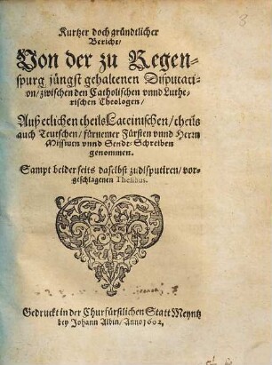 Kurtzer doch gründtlicher Bericht, Uon der zu Regenspurg jüngst gehaltenen Disputation, zwischen den Catholischen vnnd Lutherischen Theologen : Auß etlichen theils Lateinischen, theils auch Teutschen, fürnemer Fürsten vnnd Herrn Missiuen vnnd Sendt-Schreiben genommen ; Sampt beiderseits daselbst zudisputiren, vorgeschlagenen Thesibus