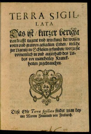 TERRA SIGIL=||LATA || Das ist/ kurzer bericht || von krafft tugent vnd wirckung der weissen || roten vnd grawen Erden/ welche || zur Ligenitz in Schlesien gefunden/ worzu sie || vornemlich in vnd ausserhalb des Lei=||bes vor mancherley Kranck=||heiten zugebrauchen.||