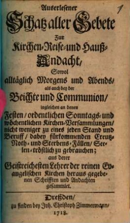 Auserlesener Schatz aller Gebete zur Kirchen-, Reise- und Hauß-Andacht : aus derer Geistreichesten Lehrer der reinen Evangelischen Kirchen heraus gegebenen Schrifften und Andachten gesammlet