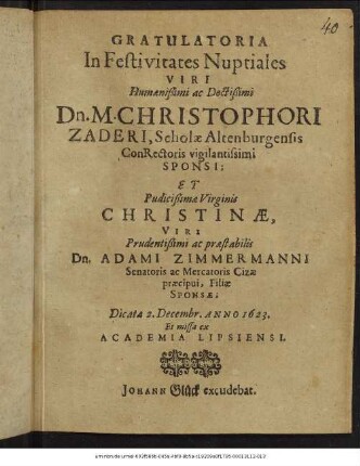 Gratulatoria In Festivitates Nuptiales Viri Humanißimi ... Christophori Zaderi, Scholae Altenburgensis ConRectoris vigilantissimi Sponsi; Et ... Christinae, ... Adami Zimmermanni Senatoris ac Mercatoris Cizae praecipui, Filiae Sponsae : Dicata 2. Decembr. Anno 1623. Et missa ex Academia Lipsiensi