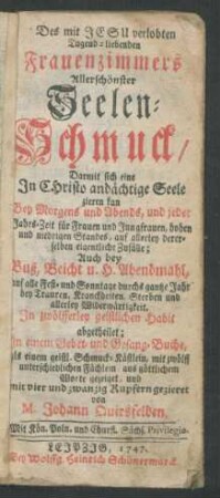Des mit Jesu verlobten Tugend-liebenden Frauenzimmers Allerschönster Seelen-Schmuck : Darmit sich eine In Christo andächtige Seele zieren kan Bey Morgens und Abends ... ; Auch bey Buß, Beicht u. H. Abendmahl ... ; In zwölfferley geistlichen Habit abgetheilet ; In einem Gebet- und Gesang-Buche ... mit vier und zwanzig Kupfern gezieret