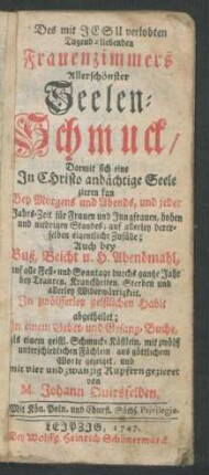 Des mit Jesu verlobten Tugend-liebenden Frauenzimmers Allerschönster Seelen-Schmuck : Darmit sich eine In Christo andächtige Seele zieren kan Bey Morgens und Abends ... ; Auch bey Buß, Beicht u. H. Abendmahl ... ; In zwölfferley geistlichen Habit abgetheilet ; In einem Gebet- und Gesang-Buche ... mit vier und zwanzig Kupfern gezieret