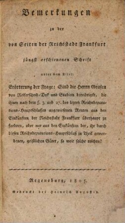 Bemerkungen zu der von Seiten der Reichsstadt Frankfurt jüngst erschienenen Schrift unter dem Titel: Erörterung der Frage: Sind die Herrn Grafen von Reiferscheid-Dyk und Stadion berechtiget, die ihnen nach dem §. 3. und 27. des lezten Reichsdeputations-Hauptschlusses angewiesenen Renten aus den Einkünften der Stadt Frankfurt überhaupt zu fordern, oder nur aus den Einkünften her, ihr durch diesen Reichsdeputations-Hauptschluß zu Theil gewordenen, geistlichen Güter, so weit solche reichen?
