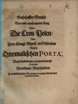 Wahrhaffter Bericht, Was nach angefangenem Krieg Wider Die Cron Polen, Von Ihrer Königl. Mayest. in Schweden Bey der Ottoman[n]ischen Porta, Durch sonderbahre zum zweitenmahl Daselbsten Verordnete Abgesandten Zu höchstschädlicher Trennung der werthen Christenheit angesucht worden