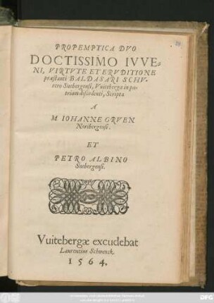 PROPEMPTICA DVO || DOCTISSIMO IVVE=||NI, VIRTVTE ET ERVDITIONE || praestanti BALDASARI SCHV=||rero Snebergensi, Vuiteberga in pa=||triam discendenti, Scripta || A || M. IOHANNE GRVEN || Noribergensi.|| ET || PETRO ALBINO || Snebergensi.||