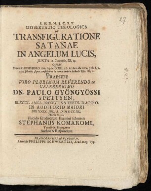 Dissertatio Theologica De Transfiguratione Satanae In Angelum Lucis, Iuxta 2. Corinth. XI,14. : Quam Duce Phosphoro illo, Apoc. XXII, 16. ac luce ... Praeside ... Dn. Paulo Gyöngyössi à Pettyen, Ill. Eccl. Angl. Presbyt. S.S. Theol. D. & P.P.O. In Auditorio Maiori Die XXIX. Iul. A. D. MD CC XL. ... Placido Eruditorum Examini submittit Stephanus Komaromi, Transylv. Hungarus Author & Respondens