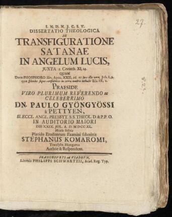 Dissertatio Theologica De Transfiguratione Satanae In Angelum Lucis, Iuxta 2. Corinth. XI,14. : Quam Duce Phosphoro illo, Apoc. XXII, 16. ac luce ... Praeside ... Dn. Paulo Gyöngyössi à Pettyen, Ill. Eccl. Angl. Presbyt. S.S. Theol. D. & P.P.O. In Auditorio Maiori Die XXIX. Iul. A. D. MD CC XL. ... Placido Eruditorum Examini submittit Stephanus Komaromi, Transylv. Hungarus Author & Respondens