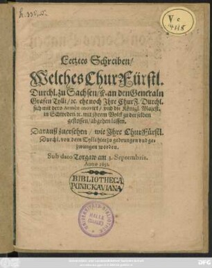 Letztes Schreiben/ Welches ChurFürstl. Durchl. zu Sachsen/ [et]c. an den Generaln Grafen Tylli/ [et]c. ehe noch Ihre ChurF. Durchl. sich mit dero Armée movirt/ und die Königl. Majest. in Schweden/ [et]c. mit ihrem Volck zu derselben gestossen/ abgehen lassen : Darauß zuersehen/ wie Ihre ChurFürstl. Durchl. von dem Tylli hierzu gedrungen und gezwungen worden. Sub dato Torgaw am 3. Septembris. Anno 1631.