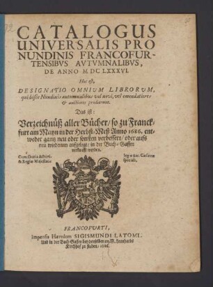 Catalogus Universalis Pro Nundinis Francofurtensibus Autumnalibus, De Anno MDCLXXXVI. Hoc est, Designatio Omnium Librorum, qui hisce Nundinis autumnalibus vel novi, vel emendatiores & auctiores prodierunt. Das ist: Verzeichnüß aller Bücher/ so zu Franckfurt am Mayn in der Herbst-Meß Anno 1686. ... in der Buch-Gassen verkaufft werden