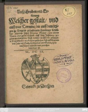 Außschreiben und Erklerung Welcher gestalt/ und auff was Termine/ die auff dem itzigen zu Torgaw gehaltenem Landtage bewilligte Jährliche Zehen Pfennige Stewer/ von jederm Nawen oder guten Schock/ auff Acht Jahrlang/ gegeben werden sollen/ Auch welcher massen die gedoppelte Tranckstewer/ wie bißhero geschehn/ biß auff Simonis und Jude des Sechtzehenhundert und Siebenzehenden Jahres erstreckt/ und zureichen bewilliget ist