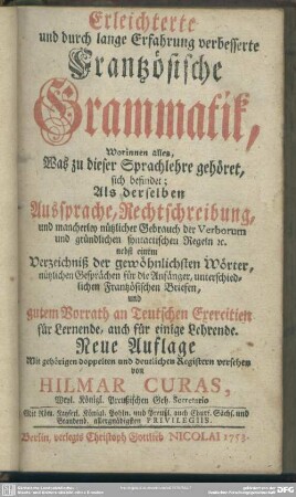 Erleichterte und durch lange Erfahrung verbesserte Frantzösische Grammatik : Worinnen alles, Was zu dieser Sprachlehre gehöret sich befindet; Als derselben Aussprache, Rechtschreibung, und mancherley nützlicher Gebrauch der Verborum ... nebst einem Verzeichniß der gewöhnlichsten Wörter ... und gutem Vorrath an Teutschen Exercitien für Lernende, auch für einige Lehrende