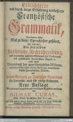 Erleichterte und durch lange Erfahrung verbesserte Frantzösische Grammatik : Worinnen alles, Was zu dieser Sprachlehre gehöret sich befindet; Als derselben Aussprache, Rechtschreibung, und mancherley nützlicher Gebrauch der Verborum ... nebst einem Verzeichniß der gewöhnlichsten Wörter ... und gutem Vorrath an Teutschen Exercitien für Lernende, auch für einige Lehrende