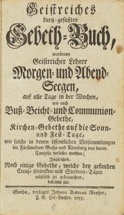 Geistreiches kurtz-gefaßtes Gebeth-Buch, worinnen Geistreicher Lehrer Morgen- und Abend-Seegen, auf alle Tage in der Wochen, wie auch Buß- Beicht- und Communion-Gebethe, Kirchen-Gebethe auf die Sonn- und Fest-Tage, wie solche in denen öffentlichen Versammlungen im Fürstenthum Gotha und Altenburgvon denen Cantzeln verlesen werden ; Imgleichen Noch einige Gebethe, welche bey gesunden Creutz-, Krancken- und Sterbens-Tagen befindlich sind.