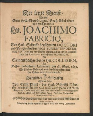 Der letzte Dienst : Welchen Dem Hoch-Ehrwürdigen/ Groß-Achtbahren und Hochgelahrten Hn. Joachimo Fabricio, Der Heil. Schrifft berühmten Doctori und Vor-Pom[m]erschen Vice-Superintendenten ... Da Dessen verblichener Leichnamb den 18. Sept. 1679. ... der Erden anvertrauet wurde/ In Betrübter Schuldigkeit abstatten sollen Joh. Ernst Pfuel/ der Heil. Schrifft Ddus ... jetziger Zeit des hiesigen Paedag. Professor Ordinarius Primarius und Rector