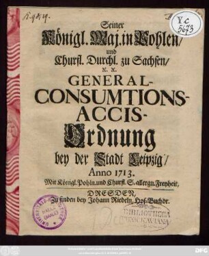 Seiner Königl. Maj. in Pohlen, und Churfl. Durchl. zu Sachsen, [et]c. [et]c. General-Consumptions-Accis-Ordnung bey der Stadt Leipzig : Anno 1713.