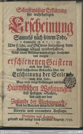 Schriftmäßige Erklärung der wahrhaftigen Erscheinung Samuels nach seinem Tode : 1 Samuelis 28. v. 7-20. Wie solche, auf Gottes Zulassung dem Könige Saul wiederfahren; Nebst einem Anhange wahrhaftiger Geschichte von einigen erschienenen Geistern nach dem Tode; Und bescheidene Gedanken über die Erscheinung der Seelen nach dem Tode; Wozu noch einige Eröffnungen von dem Himmlischen Wohnungen der seeligen Seelen ...