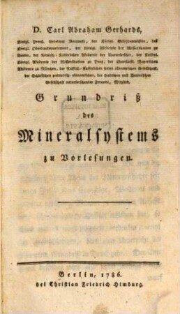 D. Carl Abraham Gerhards, Königl. Preuß. Geheimer Bergrath, der Königl. Gesetzcommission, des Königl. Oberbaudepartement, der Königl. Akademie der Wissenschaften zu Berlin, der Römisch-Kaiserlichen Akademie der Naturforscher, der Kaiserl. Königl. Akademie der Wissenschaften zu Prag, der Churfürstl. Bayerischen Akademie zu München, der Russisch-Kaiserlichen freien ökonomischen Gesellschaft, der Schlesischen patriotisch-ökonomischen, der Hallischen und Berlinischen Gesellschaft naturforschender Freunde, Mitglied, Grundriß des Mineralsystems : zu Vorlesungen