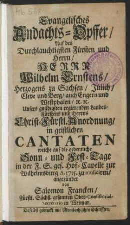 Evangelisches Andachts-Opffer/ Auf des Durchlauchtigsten Fürsten und Herrn/ Herrn Wilhelm Ernstens/ Hertzogens zu Sachsen/ Jülich/ Cleve und Berg/ auch Engern und Westphalen/ [et]c. [et]c. Unsers gnädigsten regierenden Landes-Fürstens und Herrns Christ-Fürstl. Anordnung/ in geistlichen Cantaten welche auf die ordentliche Sonn- und Fest-Tage in der F.S. ges. Hof-Capelle zur Wilhelmsburg A. 1715 zu musiciren/ angezündet