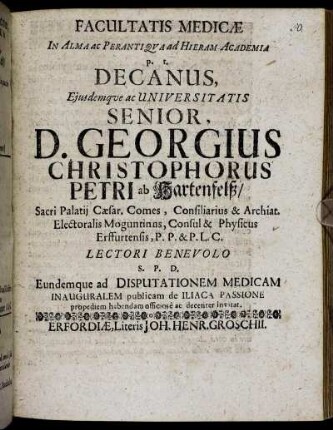 Facultatis Medicae In Alma ac Perantiqua ad Hieram Academia p. t. Decanus, Eiusdemque ac Universitatis Senior, D. Georgius Christophorus Petri ab Hartenfelß ... Lectori Benevolo S. P. D. Eundemque ad Disputationem Medicam Inauguralem publicam de Iliaca Passione propediem habendam officiose ac decenter invitat : [P. P. Erfordiae ... die 2. (12.) Februarii, Ao. O. R. M.DC.XCIII.]