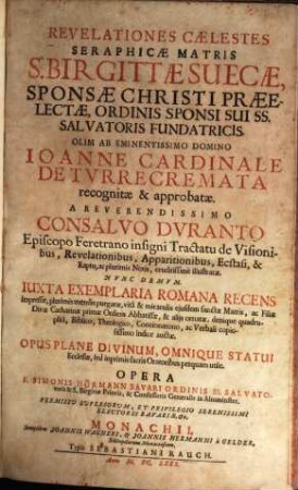 Revelationes Caelestes Seraphicae Matris S. Birgittae Suecae, Sponsae Christi Praeelectae, Ordinis Sponsi Sui SS. Salvatoris Fundatricis : Olim Ab Eminentissimo Domino Joanne Cardinale De Turrecremata recognitae & approbatae. A Reverendissimo Consalvo Duranto Episcopo Feretrano insigni Tractatu de Visionibus, Revelationibus, Apparitionibus, Ecstasi, & Raptu, ac plurimis Notis, eruditissime illustratae. Nunc Demum. Iuxta Exemplaria Romana Recens Impressae, plurimis mendis purgatae, vita & miraculis eiusdem sanctae Matris, ac Filiae Divae Catharinae primae Ordinis Abbatissae, & aliis ornatae. denique quadruplici, Biblico, Theologico, Concionatorio, ac Verbali copiosissimo Indice auctae ; Opus Plane Divinum, Omnique Statui Ecclesiae, sed inprimis sacris Oratoribus perquam utile