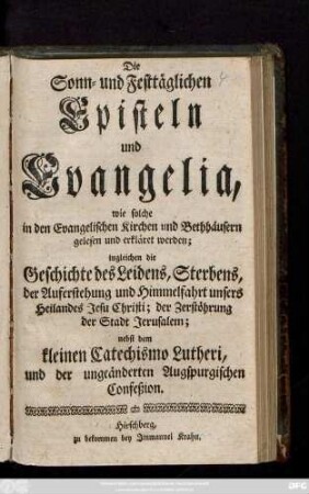 Die Sonn- und Festtäglichen Episteln und Evangelia, wie solche in den Evangelischen Kirchen und Bethhäusern gelesen und erkläret werden; ingleichen die Geschichte des Leidens, Sterbens, der Auferstehung und Himmelfahrt unsers Heilandes Jesu Christi; der Zerstörung der Stadt Jerusalem; nebst dem kleinen Catechismo Lutheri und der ungeänderten Augspurgischen Confeßion.