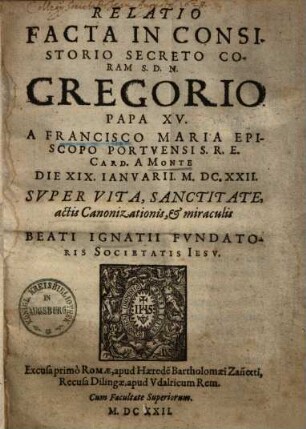 Relatio facta in consistorio secreto coram S.D.N. Gregorio papa XV. a Francisco Maria ... card. a Monte, die XIX. Ianuarii M.D.C.XXII. super vita, sanctitate, actis canonizationis et miraculis beati Ignatii fundatoris Societatis Iesu