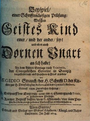 Beyspiel, einer Schrifftmässigen Prüfung: Welches Geistes Kind einer, und der ander, sey? und ob er auch Dornen Unart an sich habe? : An dem Achten Sontage nach Trinitatis, der Evangelischen Gemeine in Dantzig vorg4estellet, und, auff begehren, in Druck gegeben ; Nebenst einem Zweyfachen Anhange, genant, I. Entwurff des Eingangs einer am 13. Sontag nach Trinit. [et]c. gehaltenen Predigt ...