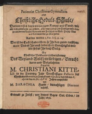 Patientiae Christianae Gymnasium oder Christliche Gedult-Schule/ Darinnen sich bey so vielfältigem Kampff und Streit/ wie alle rechtgläubigen insgemein; also treue Lehrer und Prediger insonderheit wieder den Teuffel/ Tyranney und Falschheit der Welt/ Fleisch/ Blut und Todt immerdar zu üben haben : Aus den worten 1. Pet. III., 13, 14. Wer ist der Euch schaden könte, so Ihr dem guten nachkommet? Und ob Ihr auch leidet ümb Gerechtigkeit willen/ so seyd Ihr doch Seelig. Bey ... Leichenbestattung Des ... Herrn M. Christiani Kittelii in die Zwantzig Jahr Treufleissigen Pastoris der Christlichen Gemeine zu Loburgk/ und Inspectoris daselbst/ den X. Aprilis des M.DC.LVII Jahres vorgestellet