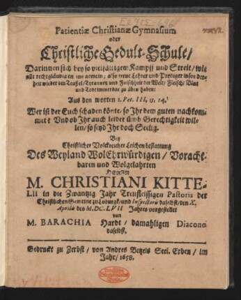 Patientiae Christianae Gymnasium oder Christliche Gedult-Schule/ Darinnen sich bey so vielfältigem Kampff und Streit/ wie alle rechtgläubigen insgemein; also treue Lehrer und Prediger insonderheit wieder den Teuffel/ Tyranney und Falschheit der Welt/ Fleisch/ Blut und Todt immerdar zu üben haben : Aus den worten 1. Pet. III., 13, 14. Wer ist der Euch schaden könte, so Ihr dem guten nachkommet? Und ob Ihr auch leidet ümb Gerechtigkeit willen/ so seyd Ihr doch Seelig. Bey ... Leichenbestattung Des ... Herrn M. Christiani Kittelii in die Zwantzig Jahr Treufleissigen Pastoris der Christlichen Gemeine zu Loburgk/ und Inspectoris daselbst/ den X. Aprilis des M.DC.LVII Jahres vorgestellet