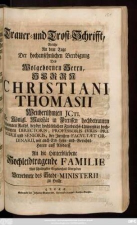 Trauer- und Trost-Schrifft, Welche An dem Tage Der hochansehnlichen Beerdigung Des Wolgebornen Herrn, Herrn Christiani Thomasii Weitberühmten Jcti, Sr. Königl. Majestät in Preussen hochbetrauten Geheimten Raths, bey der hochlöblichen Friedrichs-Universität hochverdienten Directoris, Professoris Ivris Primarii und Senioris, der Juristen-Facvltæt Ordinarii, wie auch Erb- Lehn- und Gerichts-Herrn auff Alsdorff, An die Hinterbliebene Hochleidtragende Familie Aus schuldigster Ergebenheit übergeben Verordnete des Stadt-Ministerii zu Halle